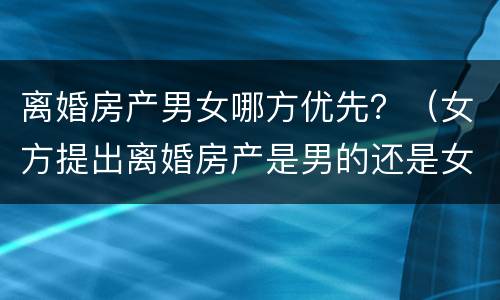 离婚房产男女哪方优先？（女方提出离婚房产是男的还是女的）