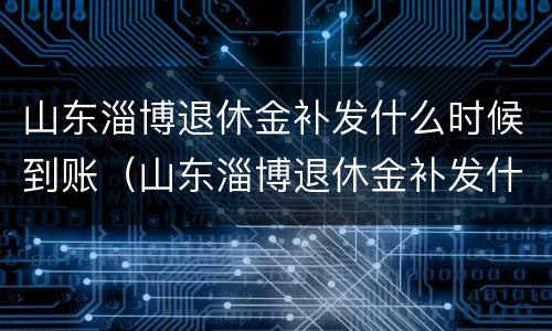 山东淄博退休金补发什么时候到账（山东淄博退休金补发什么时候到账呢）