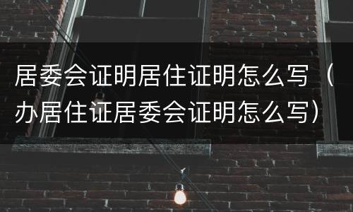 居委会证明居住证明怎么写（办居住证居委会证明怎么写）