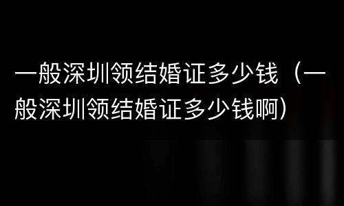 一般深圳领结婚证多少钱（一般深圳领结婚证多少钱啊）