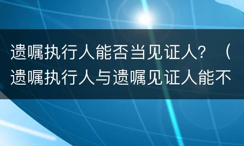 遗嘱执行人能否当见证人？（遗嘱执行人与遗嘱见证人能不能相同）