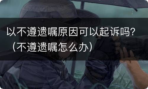 以不遵遗嘱原因可以起诉吗？（不遵遗嘱怎么办）