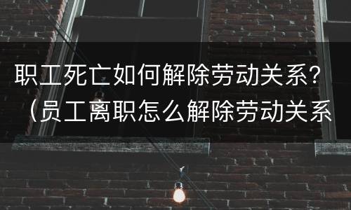 职工死亡如何解除劳动关系？（员工离职怎么解除劳动关系）