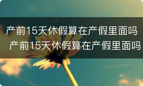 产前15天休假算在产假里面吗 产前15天休假算在产假里面吗