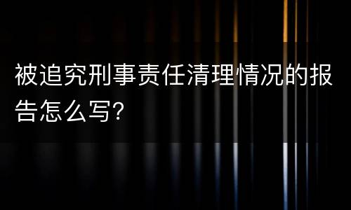 被追究刑事责任清理情况的报告怎么写？