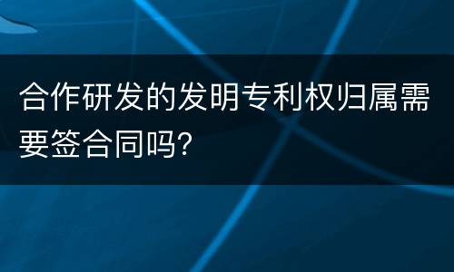 合作研发的发明专利权归属需要签合同吗？