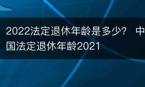 2022法定退休年龄是多少？ 中国法定退休年龄2021