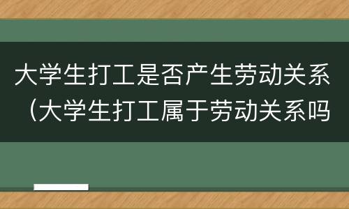 大学生打工是否产生劳动关系（大学生打工属于劳动关系吗）