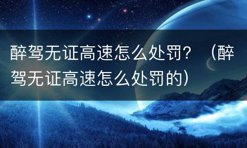 醉驾无证高速怎么处罚？（醉驾无证高速怎么处罚的）