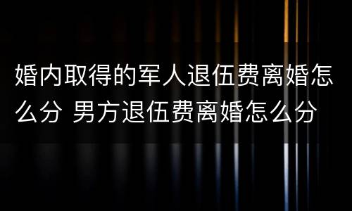 婚内取得的军人退伍费离婚怎么分 男方退伍费离婚怎么分