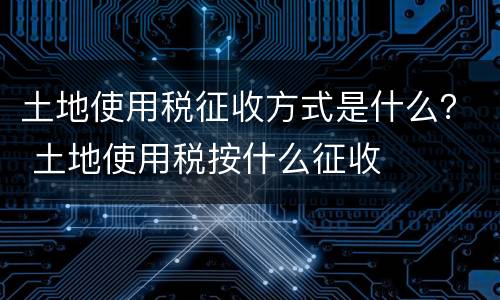 土地使用税征收方式是什么？ 土地使用税按什么征收