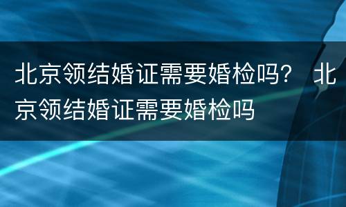 北京领结婚证需要婚检吗？ 北京领结婚证需要婚检吗