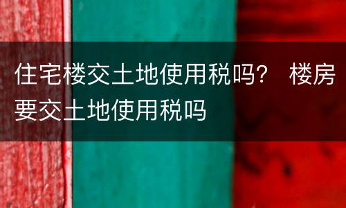 住宅楼交土地使用税吗？ 楼房要交土地使用税吗