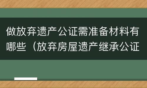 做放弃遗产公证需准备材料有哪些（放弃房屋遗产继承公证需提供什么资料）