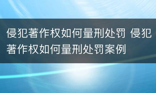 侵犯著作权如何量刑处罚 侵犯著作权如何量刑处罚案例