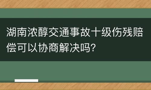 湖南浓醇交通事故十级伤残赔偿可以协商解决吗？