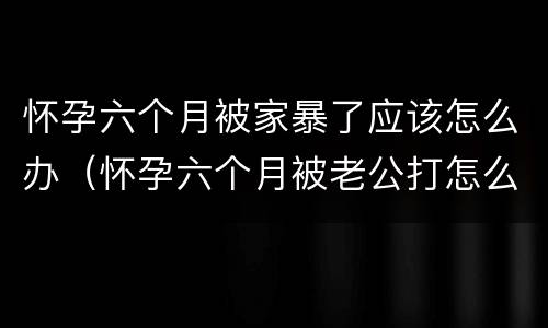 怀孕六个月被家暴了应该怎么办（怀孕六个月被老公打怎么办）