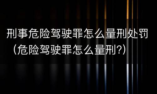 刑事危险驾驶罪怎么量刑处罚（危险驾驶罪怎么量刑?）