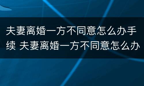 夫妻离婚一方不同意怎么办手续 夫妻离婚一方不同意怎么办手续流程