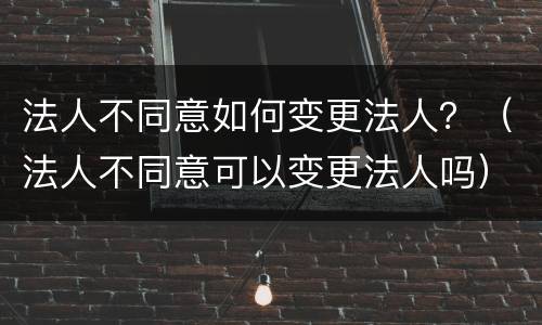 法人不同意如何变更法人？（法人不同意可以变更法人吗）