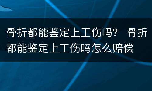 骨折都能鉴定上工伤吗？ 骨折都能鉴定上工伤吗怎么赔偿