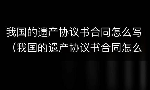 我国的遗产协议书合同怎么写（我国的遗产协议书合同怎么写才有效）