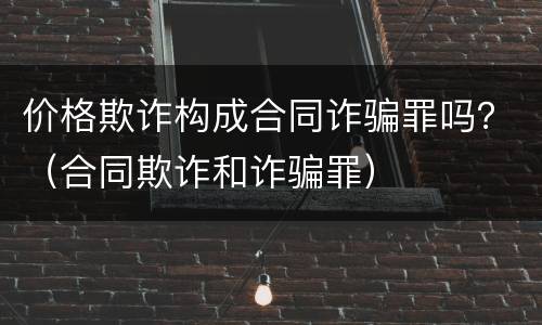 价格欺诈构成合同诈骗罪吗？（合同欺诈和诈骗罪）