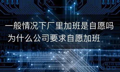 一般情况下厂里加班是自愿吗 为什么公司要求自愿加班