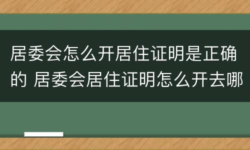 居委会怎么开居住证明是正确的 居委会居住证明怎么开去哪里