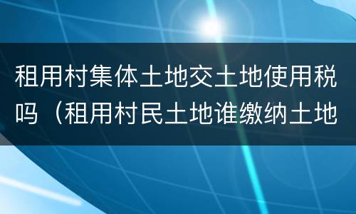 租用村集体土地交土地使用税吗（租用村民土地谁缴纳土地使用税）