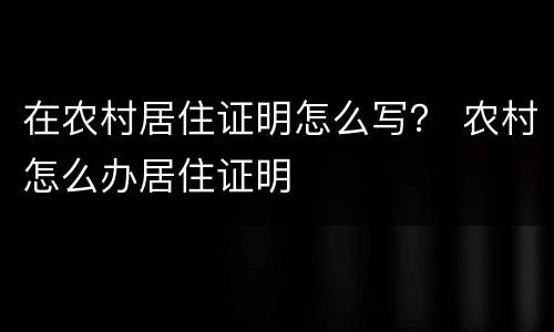 在农村居住证明怎么写？ 农村怎么办居住证明