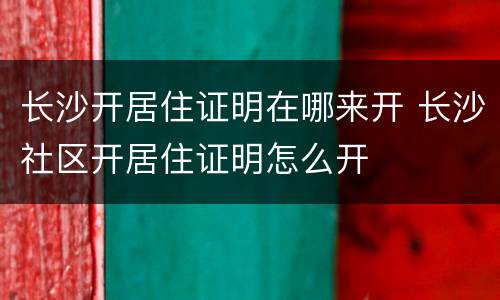 长沙开居住证明在哪来开 长沙社区开居住证明怎么开