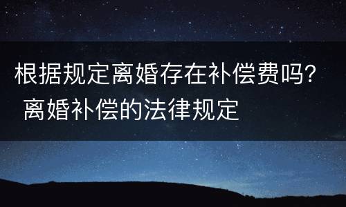 根据规定离婚存在补偿费吗？ 离婚补偿的法律规定