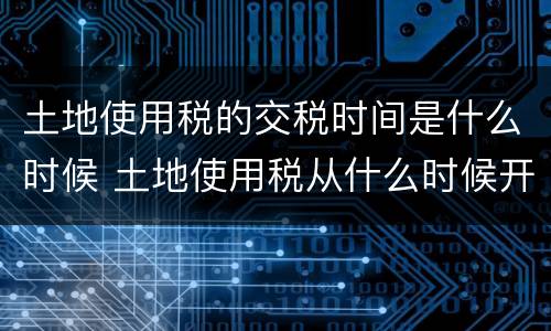 土地使用税的交税时间是什么时候 土地使用税从什么时候开始交