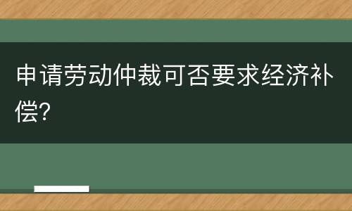 申请劳动仲裁可否要求经济补偿？