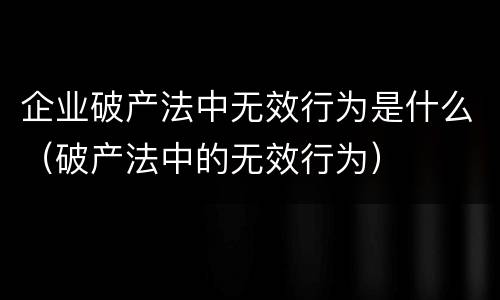 企业破产法中无效行为是什么（破产法中的无效行为）