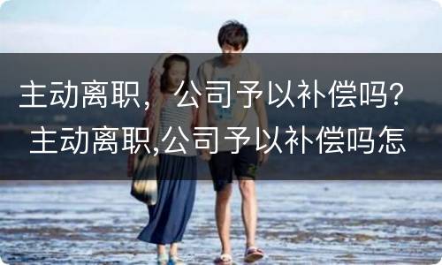 主动离职，公司予以补偿吗？ 主动离职,公司予以补偿吗怎么办