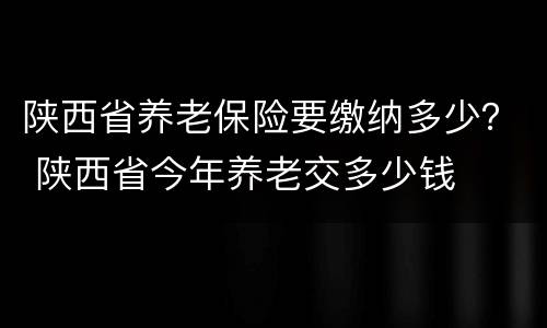 陕西省养老保险要缴纳多少？ 陕西省今年养老交多少钱