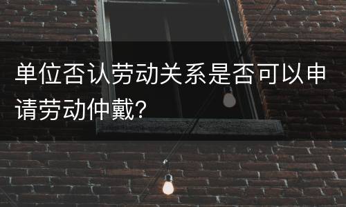 单位否认劳动关系是否可以申请劳动仲戴？