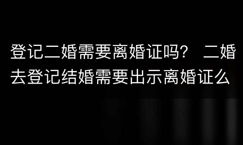 登记二婚需要离婚证吗？ 二婚去登记结婚需要出示离婚证么