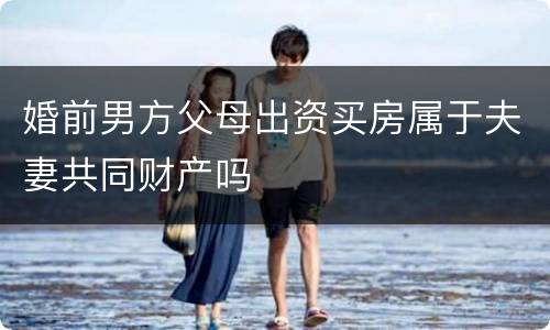 婚前男方父母出资买房属于夫妻共同财产吗