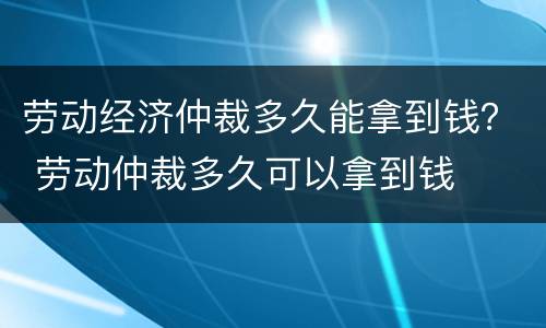 劳动经济仲裁多久能拿到钱？ 劳动仲裁多久可以拿到钱