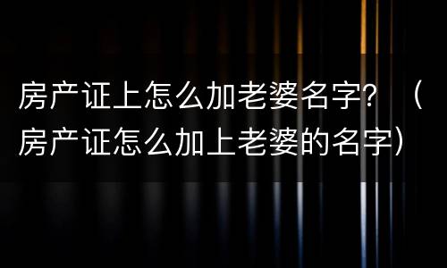 房产证上怎么加老婆名字？（房产证怎么加上老婆的名字）