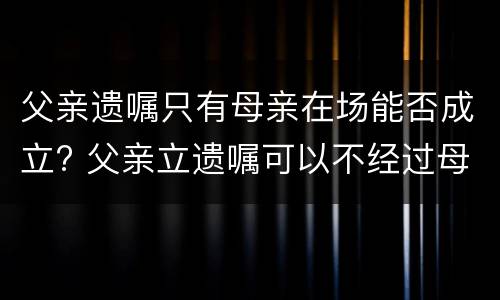 父亲遗嘱只有母亲在场能否成立? 父亲立遗嘱可以不经过母亲同意吗