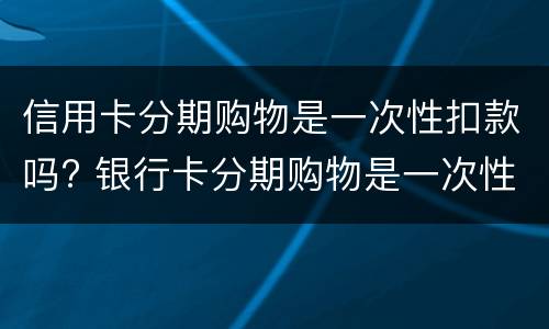 信用卡分期购物是一次性扣款吗? 银行卡分期购物是一次性扣款吗