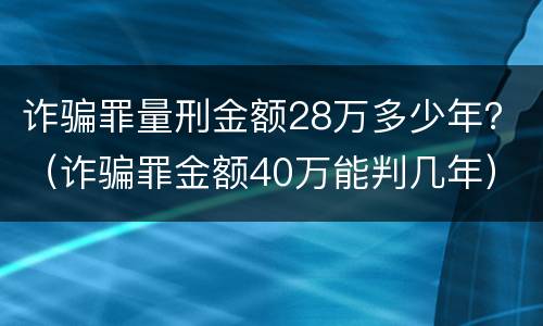 诈骗罪量刑金额28万多少年？（诈骗罪金额40万能判几年）