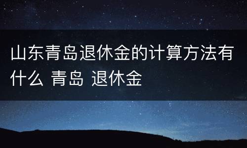 山东青岛退休金的计算方法有什么 青岛 退休金