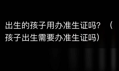 出生的孩子用办准生证吗？（孩子出生需要办准生证吗）