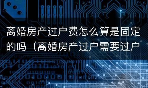 离婚房产过户费怎么算是固定的吗（离婚房产过户需要过户费吗）