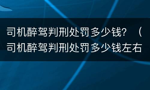 司机醉驾判刑处罚多少钱？（司机醉驾判刑处罚多少钱左右）